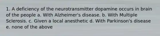 1. A deficiency of the neurotransmitter dopamine occurs in brain of the people a. With Alzheimer's disease. b. With Multiple Sclerosis. c. Given a local anesthetic d. With Parkinson's disease e. none of the above