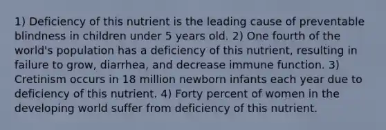 1) Deficiency of this nutrient is the leading cause of preventable blindness in children under 5 years old. 2) One fourth of the world's population has a deficiency of this nutrient, resulting in failure to grow, diarrhea, and decrease immune function. 3) Cretinism occurs in 18 million newborn infants each year due to deficiency of this nutrient. 4) Forty percent of women in the developing world suffer from deficiency of this nutrient.