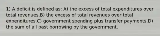 1) A deficit is defined as: A) the excess of total expenditures over total revenues.B) the excess of total revenues over total expenditures.C) government spending plus transfer payments.D) the sum of all past borrowing by the government.