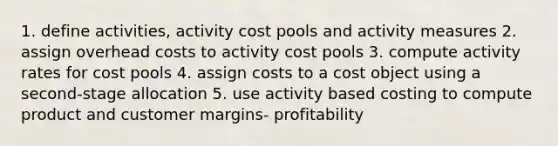 1. define activities, activity cost pools and activity measures 2. assign overhead costs to activity cost pools 3. compute activity rates for cost pools 4. assign costs to a cost object using a second-stage allocation 5. use activity based costing to compute product and customer margins- profitability