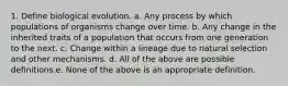 1. Define biological evolution. a. Any process by which populations of organisms change over time. b. Any change in the inherited traits of a population that occurs from one generation to the next. c. Change within a lineage due to natural selection and other mechanisms. d. All of the above are possible definitions.e. None of the above is an appropriate definition.