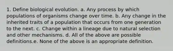 1. Define biological evolution. a. Any process by which populations of organisms change over time. b. Any change in the inherited traits of a population that occurs from one generation to the next. c. Change within a lineage due to natural selection and other mechanisms. d. All of the above are possible definitions.e. None of the above is an appropriate definition.