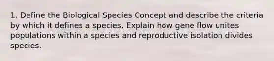 1. Define the Biological Species Concept and describe the criteria by which it defines a species. Explain how gene flow unites populations within a species and reproductive isolation divides species.