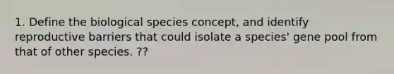 1. Define the biological species concept, and identify reproductive barriers that could isolate a species' gene pool from that of other species. ??