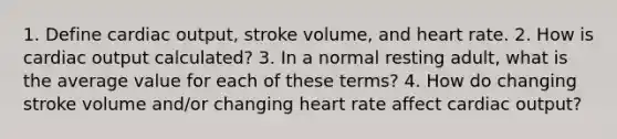 1. Define cardiac output, stroke volume, and heart rate. 2. How is cardiac output calculated? 3. In a normal resting adult, what is the average value for each of these terms? 4. How do changing stroke volume and/or changing heart rate affect cardiac output?