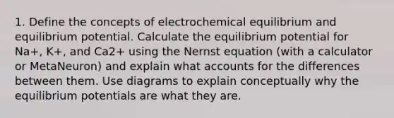 1. Define the concepts of electrochemical equilibrium and equilibrium potential. Calculate the equilibrium potential for Na+, K+, and Ca2+ using the Nernst equation (with a calculator or MetaNeuron) and explain what accounts for the differences between them. Use diagrams to explain conceptually why the equilibrium potentials are what they are.