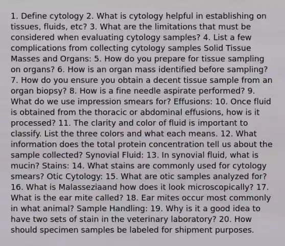 1. Define cytology 2. What is cytology helpful in establishing on tissues, fluids, etc? 3. What are the limitations that must be considered when evaluating cytology samples? 4. List a few complications from collecting cytology samples Solid Tissue Masses and Organs: 5. How do you prepare for tissue sampling on organs? 6. How is an organ mass identified before sampling? 7. How do you ensure you obtain a decent tissue sample from an organ biopsy? 8. How is a fine needle aspirate performed? 9. What do we use impression smears for? Effusions: 10. Once fluid is obtained from the thoracic or abdominal effusions, how is it processed? 11. The clarity and color of fluid is important to classify. List the three colors and what each means. 12. What information does the total protein concentration tell us about the sample collected? Synovial Fluid: 13. In synovial fluid, what is mucin? Stains: 14. What stains are commonly used for cytology smears? Otic Cytology: 15. What are otic samples analyzed for? 16. What is Malasseziaand how does it look microscopically? 17. What is the ear mite called? 18. Ear mites occur most commonly in what animal? Sample Handling: 19. Why is it a good idea to have two sets of stain in the veterinary laboratory? 20. How should specimen samples be labeled for shipment purposes.