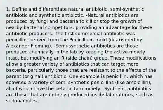 1. Define and differentiate natural antibiotic, semi-synthetic antibiotic and synthetic antibiotic. -Natural antibiotics are produced by fungi and bacteria to kill or stop the growth of nearby bacterial competitors, providing an advantage for these antibiotic producers. The first commercial antibiotic was penicillin, derived from the Penicillium mold (discovered by Alexander Fleming). -Semi-synthetic antibiotics are those produced chemically in the lab by keeping the active moiety intact but modifying an R (side chain) group. These modifications allow a greater variety of antibiotics that can target more bacteria, particularly those that are resistant to the effects of the parent (original) antibiotic. One example is penicillin, which has spawned a variety of semi-synthetic penicillins (like ampicillin), all of which have the beta-lactam moiety. -Synthetic antibiotics are those that are entirely produced inside laboratories, such as sulfonamides.