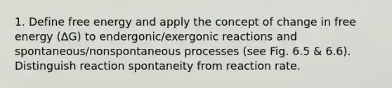 1. Define free energy and apply the concept of change in free energy (ΔG) to endergonic/exergonic reactions and spontaneous/nonspontaneous processes (see Fig. 6.5 & 6.6). Distinguish reaction spontaneity from reaction rate.