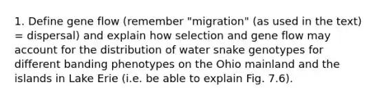 1. Define gene flow (remember "migration" (as used in the text) = dispersal) and explain how selection and gene flow may account for the distribution of water snake genotypes for different banding phenotypes on the Ohio mainland and the islands in Lake Erie (i.e. be able to explain Fig. 7.6).