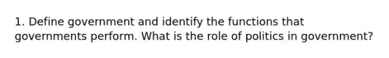 1. Define government and identify the functions that governments perform. What is the role of politics in government?