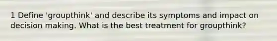 1 Define 'groupthink' and describe its symptoms and impact on decision making. What is the best treatment for groupthink?