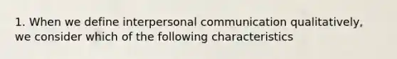 1. When we define interpersonal communication qualitatively, we consider which of the following characteristics