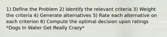 1) Define the Problem 2) Identify the relevant criteria 3) Weight the criteria 4) Generate alternatives 5) Rate each alternative on each criterion 6) Compute the optimal decision upon ratings *Dogs In Water Get Really Crazy*