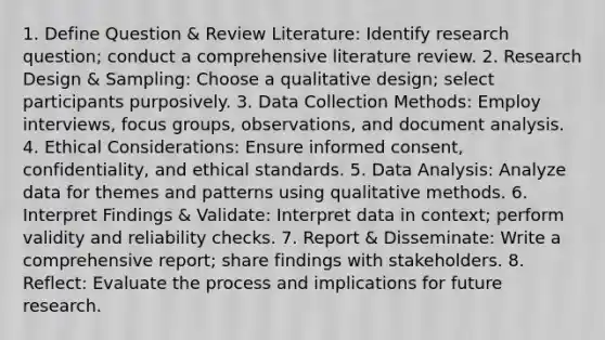 1. Define Question & Review Literature: Identify research question; conduct a comprehensive literature review. 2. Research Design & Sampling: Choose a qualitative design; select participants purposively. 3. Data Collection Methods: Employ interviews, focus groups, observations, and document analysis. 4. Ethical Considerations: Ensure informed consent, confidentiality, and ethical standards. 5. Data Analysis: Analyze data for themes and patterns using qualitative methods. 6. Interpret Findings & Validate: Interpret data in context; perform validity and reliability checks. 7. Report & Disseminate: Write a comprehensive report; share findings with stakeholders. 8. Reflect: Evaluate the process and implications for future research.