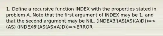 1. Define a recursive function INDEX with the properties stated in problem A. Note that the first argument of INDEX may be 1, and that the second argument may be NIL. (INDEX3'(AS(AS)(A)D))=>(AS) (INDEX6'(AS(AS)(A)D))=>ERROR