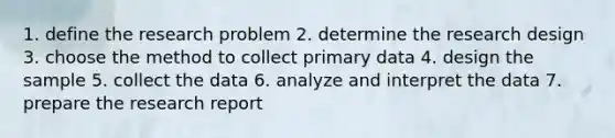 1. define the research problem 2. determine the research design 3. choose the method to collect primary data 4. design the sample 5. collect the data 6. analyze and interpret the data 7. prepare the research report