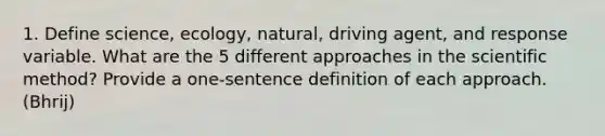 1. Define science, ecology, natural, driving agent, and response variable. What are the 5 different approaches in the scientific method? Provide a one-sentence definition of each approach. (Bhrij)