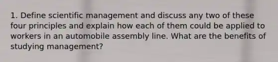 1. Define scientific management and discuss any two of these four principles and explain how each of them could be applied to workers in an automobile assembly line. What are the benefits of studying management?