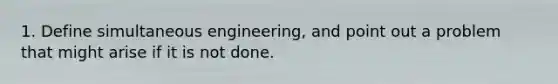 1. Define simultaneous engineering, and point out a problem that might arise if it is not done.