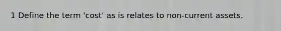 1 Define the term 'cost' as is relates to non-current assets.