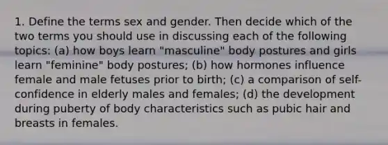 1. Define the terms sex and gender. Then decide which of the two terms you should use in discussing each of the following topics: (a) how boys learn "masculine" body postures and girls learn "feminine" body postures; (b) how hormones influence female and male fetuses prior to birth; (c) a comparison of self-confidence in elderly males and females; (d) the development during puberty of body characteristics such as pubic hair and breasts in females.