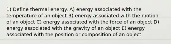 1) Define thermal energy. A) energy associated with the temperature of an object B) energy associated with the motion of an object C) energy associated with the force of an object D) energy associated with the gravity of an object E) energy associated with the position or composition of an object