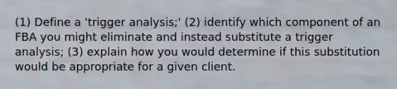 (1) Define a 'trigger analysis;' (2) identify which component of an FBA you might eliminate and instead substitute a trigger analysis; (3) explain how you would determine if this substitution would be appropriate for a given client.