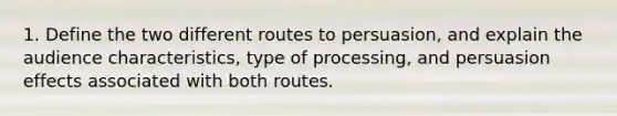 1. Define the two different routes to persuasion, and explain the audience characteristics, type of processing, and persuasion effects associated with both routes.