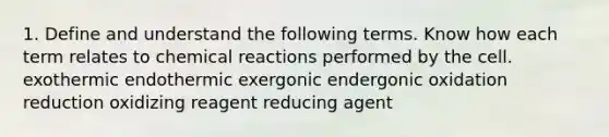 1. Define and understand the following terms. Know how each term relates to chemical reactions performed by the cell. exothermic endothermic exergonic endergonic oxidation reduction oxidizing reagent reducing agent