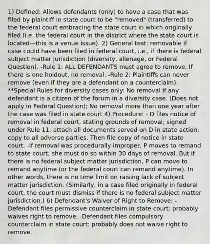 1) Defined: Allows defendants (only) to have a case that was filed by plaintiff in state court to be "removed" (transferred) to the federal court embracing the state court in which originally filed (i.e. the federal court in the district where the state court is located—this is a venue issue). 2) General test: removable if case could have been filed in federal court, i.e., if there is federal subject matter jurisdiction (diversity, alienage, or Federal Question). -Rule 1: ALL DEFENDANTS must agree to remove. If there is one holdout, no removal. -Rule 2: Plaintiffs can never remove (even if they are a defendant on a counterclaim). **Special Rules for diversity cases only: No removal if any defendant is a citizen of the forum in a diversity case. (Does not apply in Federal Question); No removal more than one year after the case was filed in state court 4) Procedure: - D files notice of removal in federal court, stating grounds of removal; signed under Rule 11; attach all documents served on D in state action; copy to all adverse parties. Then file copy of notice in state court. -If removal was procedurally improper, P moves to remand to state court; she must do so within 30 days of removal. But if there is no federal subject matter jurisdiction, P can move to remand anytime (or the federal court can remand anytime). In other words, there is no time limit on raising lack of subject matter jurisdiction. (Similarly, in a case filed originally in federal court, the court must dismiss if there is no federal subject matter jurisdiction.) 6) Defendant's Waiver of Right to Remove: -Defendant files permissive counterclaim in state court: probably waives right to remove. -Defendant files compulsory counterclaim in state court: probably does not waive right to remove.