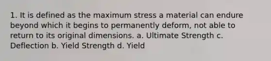 1. It is defined as the maximum stress a material can endure beyond which it begins to permanently deform, not able to return to its original dimensions. a. Ultimate Strength c. Deflection b. Yield Strength d. Yield