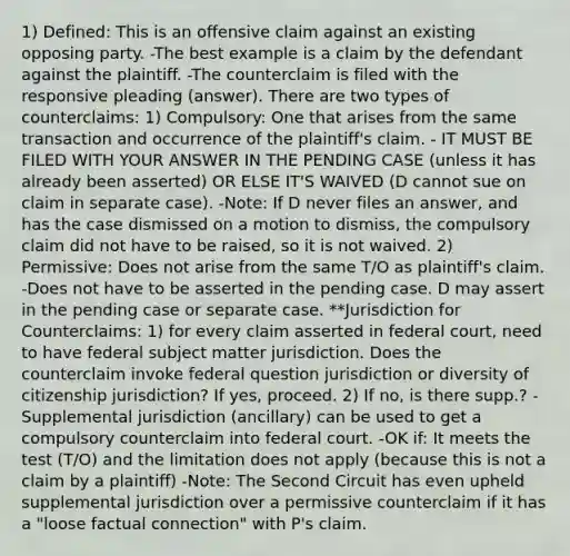 1) Defined: This is an offensive claim against an existing opposing party. -The best example is a claim by the defendant against the plaintiff. -The counterclaim is filed with the responsive pleading (answer). There are two types of counterclaims: 1) Compulsory: One that arises from the same transaction and occurrence of the plaintiff's claim. - IT MUST BE FILED WITH YOUR ANSWER IN THE PENDING CASE (unless it has already been asserted) OR ELSE IT'S WAIVED (D cannot sue on claim in separate case). -Note: If D never files an answer, and has the case dismissed on a motion to dismiss, the compulsory claim did not have to be raised, so it is not waived. 2) Permissive: Does not arise from the same T/O as plaintiff's claim. -Does not have to be asserted in the pending case. D may assert in the pending case or separate case. **Jurisdiction for Counterclaims: 1) for every claim asserted in federal court, need to have federal subject matter jurisdiction. Does the counterclaim invoke federal question jurisdiction or diversity of citizenship jurisdiction? If yes, proceed. 2) If no, is there supp.? -Supplemental jurisdiction (ancillary) can be used to get a compulsory counterclaim into federal court. -OK if: It meets the test (T/O) and the limitation does not apply (because this is not a claim by a plaintiff) -Note: The Second Circuit has even upheld supplemental jurisdiction over a permissive counterclaim if it has a "loose factual connection" with P's claim.