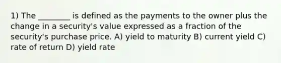 1) The ________ is defined as the payments to the owner plus the change in a security's value expressed as a fraction of the security's purchase price. A) yield to maturity B) current yield C) rate of return D) yield rate