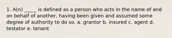 1. A(n) _____ is defined as a person who acts in the name of and on behalf of another, having been given and assumed some degree of authority to do so. a. grantor b. insured c. agent d. testator e. tenant