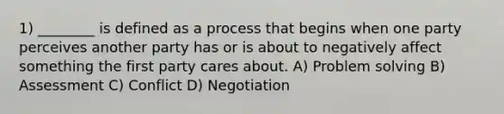 1) ________ is defined as a process that begins when one party perceives another party has or is about to negatively affect something the first party cares about. A) Problem solving B) Assessment C) Conflict D) Negotiation