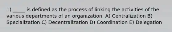 1) _____ is defined as the process of linking the activities of the various departments of an organization. A) Centralization B) Specialization C) Decentralization D) Coordination E) Delegation