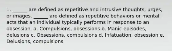 1. ______ are defined as repetitive and intrusive thoughts, urges, or images. ______ are defined as repetitive behaviors or mental acts that an individual typically performs in response to an obsession. a. Compulsions, obsessions b. Manic episodes, delusions c. Obsessions, compulsions d. Infatuation, obsession e. Delusions, compulsions