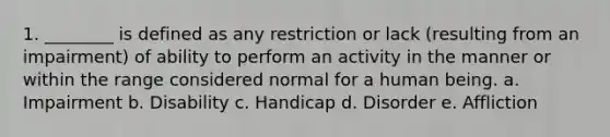 1. ________ is defined as any restriction or lack (resulting from an impairment) of ability to perform an activity in the manner or within the range considered normal for a human being. a. Impairment b. Disability c. Handicap d. Disorder e. Affliction