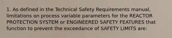 1. As defined in the Technical Safety Requirements manual, limitations on process variable parameters for the REACTOR PROTECTION SYSTEM or ENGINEERED SAFETY FEATURES that function to prevent the exceedance of SAFETY LIMITS are: