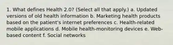 1. What defines Health 2.0? (Select all that apply.) a. Updated versions of old health information b. Marketing health products based on the patient's internet preferences c. Health-related mobile applications d. Mobile health-monitoring devices e. Web-based content f. Social networks