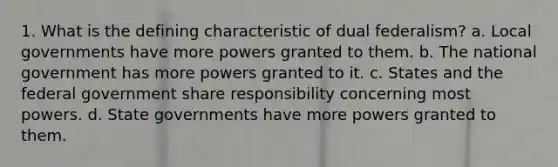 1. What is the defining characteristic of dual federalism? a. Local governments have more powers granted to them. b. The national government has more powers granted to it. c. States and the federal government share responsibility concerning most powers. d. State governments have more powers granted to them.