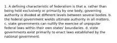 1. A defining characteristic of federalism is that a. rather than being held exclusively or primarily by one body, governing authority is divided at different levels between several bodies. b. the federal government wields ultimate authority in all matters. c. state governments can nullify the exercise of unpopular federal laws within their own states' boundaries. d. state governments exist primarily to enact laws established by the national government.