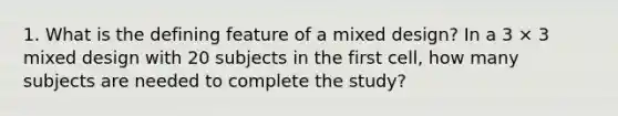 1. What is the defining feature of a mixed design? In a 3 × 3 mixed design with 20 subjects in the first cell, how many subjects are needed to complete the study?