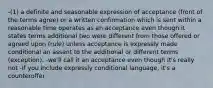 -(1) a definite and seasonable expression of acceptance (front of the terms agree) or a written confirmation which is sent within a reasonable time operates as an acceptance even though it states terms additional two were different from those offered or agreed upon (rule) unless acceptance is expressly made conditional an assent to the additional or different terms (exception). -we'll call it an acceptance even though it's really not -If you include expressly conditional language, it's a counteroffer