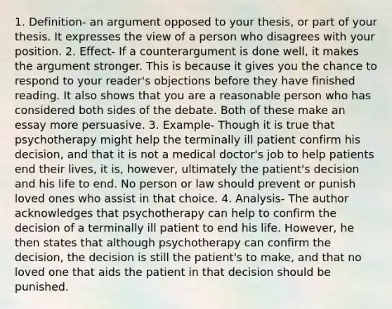 1. Definition- an argument opposed to your thesis, or part of your thesis. It expresses the view of a person who disagrees with your position. 2. Effect- If a counterargument is done well, it makes the argument stronger. This is because it gives you the chance to respond to your reader's objections before they have finished reading. It also shows that you are a reasonable person who has considered both sides of the debate. Both of these make an essay more persuasive. 3. Example- Though it is true that psychotherapy might help the terminally ill patient confirm his decision, and that it is not a medical doctor's job to help patients end their lives, it is, however, ultimately the patient's decision and his life to end. No person or law should prevent or punish loved ones who assist in that choice. 4. Analysis- The author acknowledges that psychotherapy can help to confirm the decision of a terminally ill patient to end his life. However, he then states that although psychotherapy can confirm the decision, the decision is still the patient's to make, and that no loved one that aids the patient in that decision should be punished.