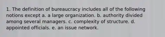 1. The definition of bureaucracy includes all of the following notions except a. a large organization. b. authority divided among several managers. c. complexity of structure. d. appointed officials. e. an issue network.