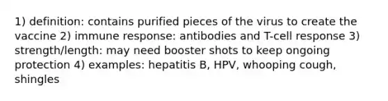 1) definition: contains purified pieces of the virus to create the vaccine 2) immune response: antibodies and T-cell response 3) strength/length: may need booster shots to keep ongoing protection 4) examples: hepatitis B, HPV, whooping cough, shingles