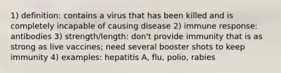 1) definition: contains a virus that has been killed and is completely incapable of causing disease 2) immune response: antibodies 3) strength/length: don't provide immunity that is as strong as live vaccines; need several booster shots to keep immunity 4) examples: hepatitis A, flu, polio, rabies