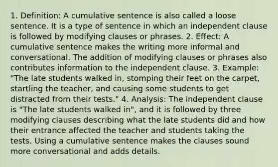 1. Definition: A cumulative sentence is also called a loose sentence. It is a type of sentence in which an independent clause is followed by modifying clauses or phrases. 2. Effect: A cumulative sentence makes the writing more informal and conversational. The addition of modifying clauses or phrases also contributes information to the independent clause. 3. Example: "The late students walked in, stomping their feet on the carpet, startling the teacher, and causing some students to get distracted from their tests." 4. Analysis: The independent clause is "The late students walked in", and it is followed by three modifying clauses describing what the late students did and how their entrance affected the teacher and students taking the tests. Using a cumulative sentence makes the clauses sound more conversational and adds details.